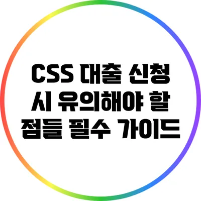 CSS 대출 신청 시 유의해야 할 점들: 필수 가이드