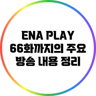 ENA PLAY: 66화까지의 주요 방송 내용 정리