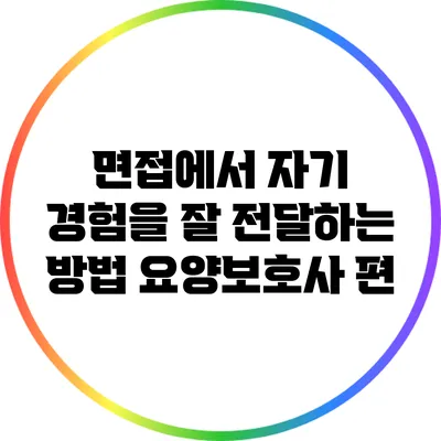 면접에서 자기 경험을 잘 전달하는 방법: 요양보호사 편