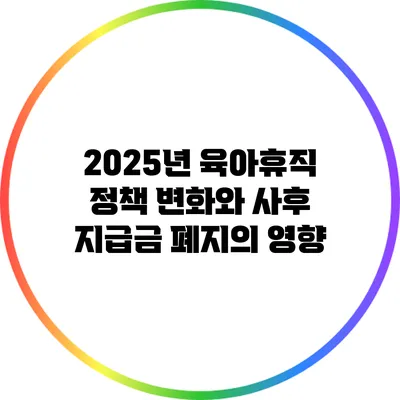 2025년 육아휴직 정책 변화와 사후 지급금 폐지의 영향