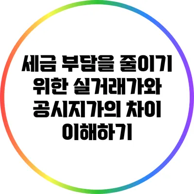 세금 부담을 줄이기 위한 실거래가와 공시지가의 차이 이해하기