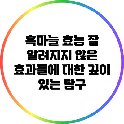 흑마늘 효능: 잘 알려지지 않은 효과들에 대한 깊이 있는 탐구