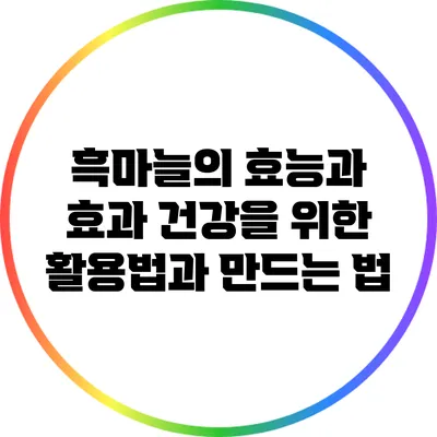 흑마늘의 효능과 효과: 건강을 위한 활용법과 만드는 법