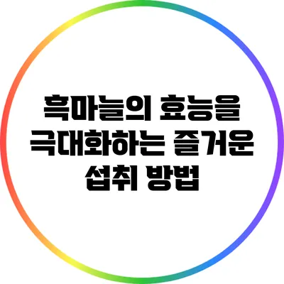 흑마늘의 효능을 극대화하는 즐거운 섭취 방법