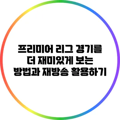 프리미어 리그 경기를 더 재미있게 보는 방법과 재방송 활용하기