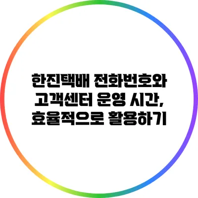 한진택배 전화번호와 고객센터 운영 시간, 효율적으로 활용하기